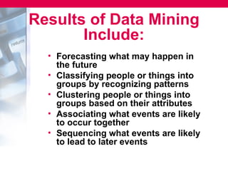 Results of Data Mining
       Include:
  • Forecasting what may happen in
    the future
  • Classifying people or things into
    groups by recognizing patterns
  • Clustering people or things into
    groups based on their attributes
  • Associating what events are likely
    to occur together
  • Sequencing what events are likely
    to lead to later events
 
