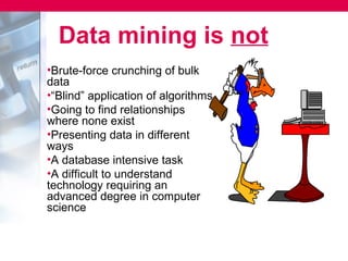 Data mining is not
•Brute-force crunching of bulk
data
•“Blind” application of algorithms
•Going to find relationships
where none exist
•Presenting data in different
ways
•A database intensive task
•A difficult to understand
technology requiring an
advanced degree in computer
science
 