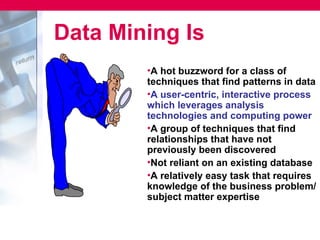 Data Mining Is
        •A hot buzzword for a class of
        techniques that find patterns in data
        •A user-centric, interactive process
        which leverages analysis
        technologies and computing power
        •A group of techniques that find
        relationships that have not
        previously been discovered
        •Not reliant on an existing database
        •A relatively easy task that requires
        knowledge of the business problem/
        subject matter expertise
 