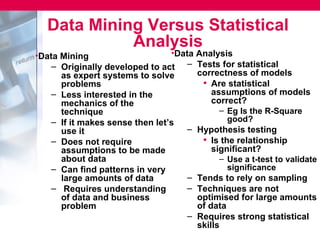 Data Mining Versus Statistical
             Analysis
•Data Mining                     •Data Analysis
    – Originally developed to act – Tests for statistical
      as expert systems to solve       correctness of models
      problems                          • Are statistical
    – Less interested in the               assumptions of models
      mechanics of the                     correct?
      technique                              – Eg Is the R-Square
    – If it makes sense then let’s             good?
      use it                         – Hypothesis testing
    – Does not require                  • Is the relationship
      assumptions to be made               significant?
      about data                             – Use a t-test to validate
    – Can find patterns in very                significance
      large amounts of data          – Tends to rely on sampling
    – Requires understanding         – Techniques are not
      of data and business             optimised for large amounts
      problem                          of data
                                     – Requires strong statistical
                                       skills
 