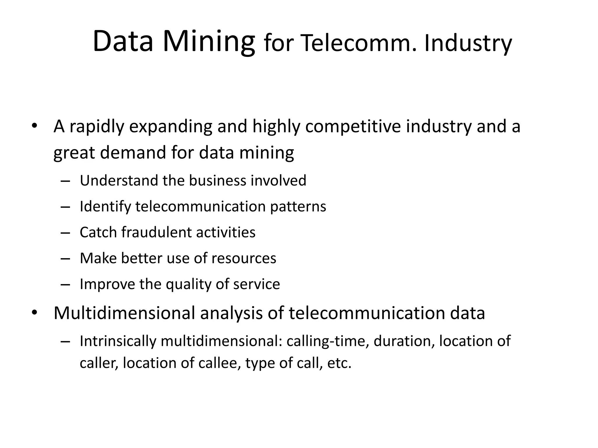 Data Mining for Telecomm. Industry
• A rapidly expanding and highly competitive industry and a
great demand for data mining
– Understand the business involved
– Identify telecommunication patterns
– Catch fraudulent activities
– Make better use of resources
– Improve the quality of service
• Multidimensional analysis of telecommunication data
– Intrinsically multidimensional: calling-time, duration, location of
caller, location of callee, type of call, etc.
 