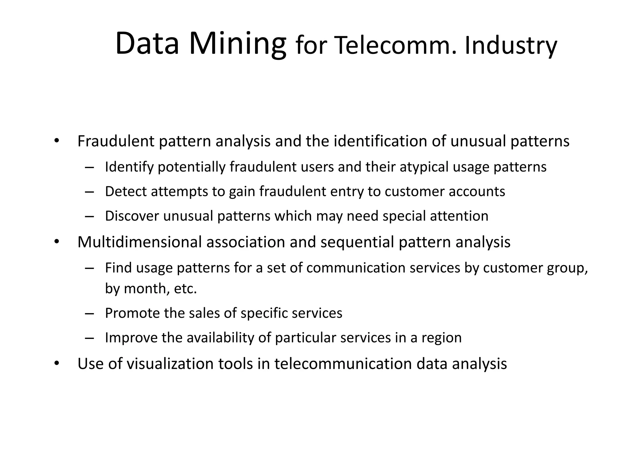 Data Mining for Telecomm. Industry
• Fraudulent pattern analysis and the identification of unusual patterns
– Identify potentially fraudulent users and their atypical usage patterns
– Detect attempts to gain fraudulent entry to customer accounts
– Discover unusual patterns which may need special attention
• Multidimensional association and sequential pattern analysis
– Find usage patterns for a set of communication services by customer group,
by month, etc.
– Promote the sales of specific services
– Improve the availability of particular services in a region
• Use of visualization tools in telecommunication data analysis
 