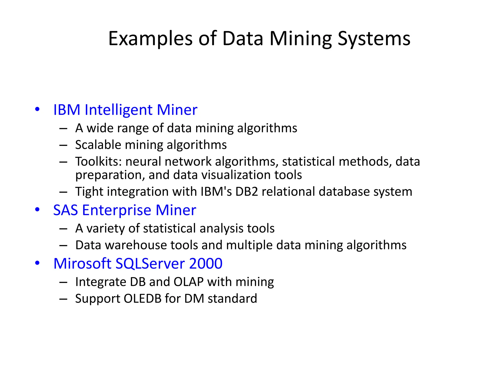 Examples of Data Mining Systems
• IBM Intelligent Miner
– A wide range of data mining algorithms
– Scalable mining algorithms
– Toolkits: neural network algorithms, statistical methods, data
preparation, and data visualization tools
– Tight integration with IBM's DB2 relational database system
• SAS Enterprise Miner
– A variety of statistical analysis tools
– Data warehouse tools and multiple data mining algorithms
• Mirosoft SQLServer 2000
– Integrate DB and OLAP with mining
– Support OLEDB for DM standard
 