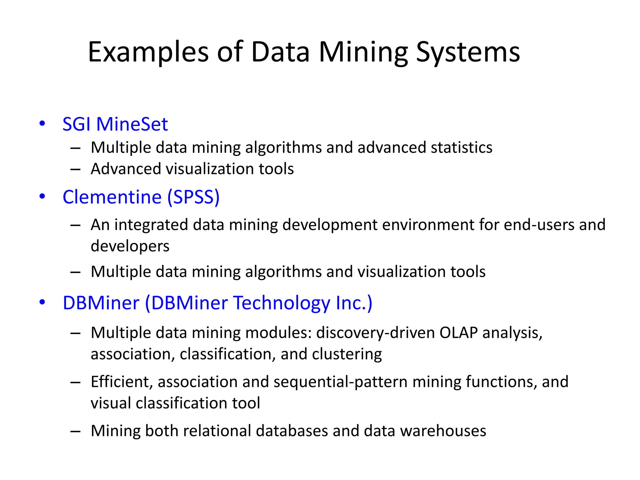 Examples of Data Mining Systems
• SGI MineSet
– Multiple data mining algorithms and advanced statistics
– Advanced visualization tools
• Clementine (SPSS)
– An integrated data mining development environment for end-users and
developers
– Multiple data mining algorithms and visualization tools
• DBMiner (DBMiner Technology Inc.)
– Multiple data mining modules: discovery-driven OLAP analysis,
association, classification, and clustering
– Efficient, association and sequential-pattern mining functions, and
visual classification tool
– Mining both relational databases and data warehouses
 