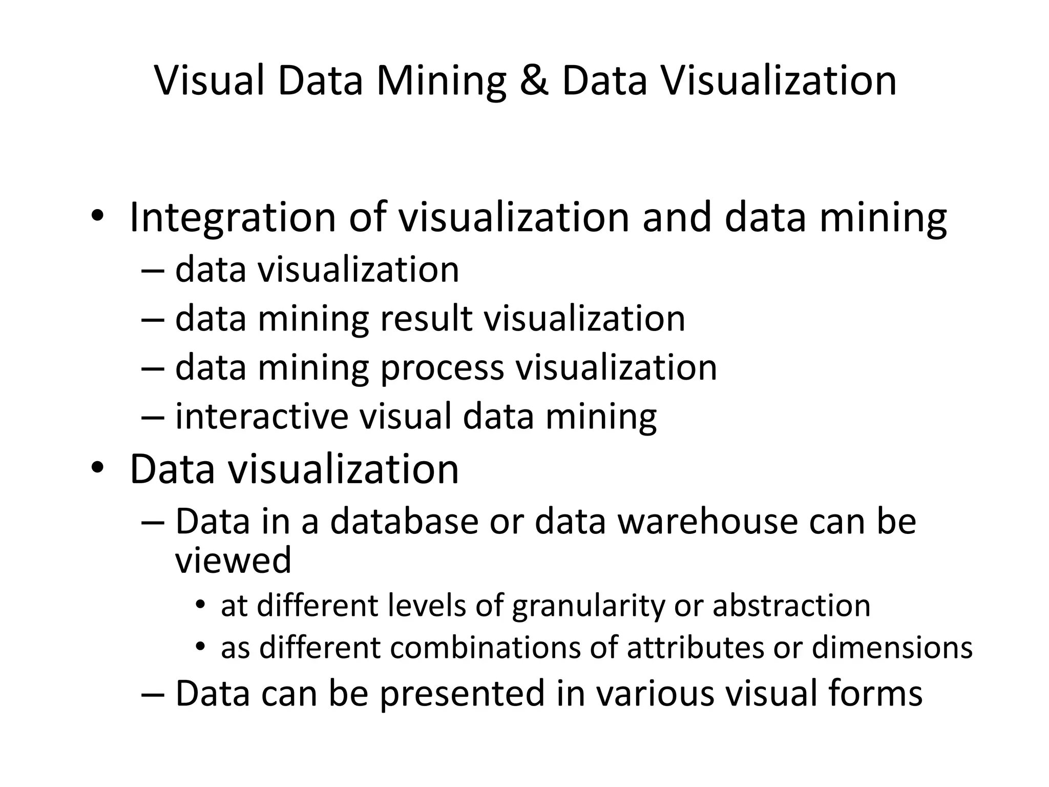 Visual Data Mining & Data Visualization
• Integration of visualization and data mining
– data visualization
– data mining result visualization
– data mining process visualization
– interactive visual data mining
• Data visualization
– Data in a database or data warehouse can be
viewed
• at different levels of granularity or abstraction
• as different combinations of attributes or dimensions
– Data can be presented in various visual forms
 