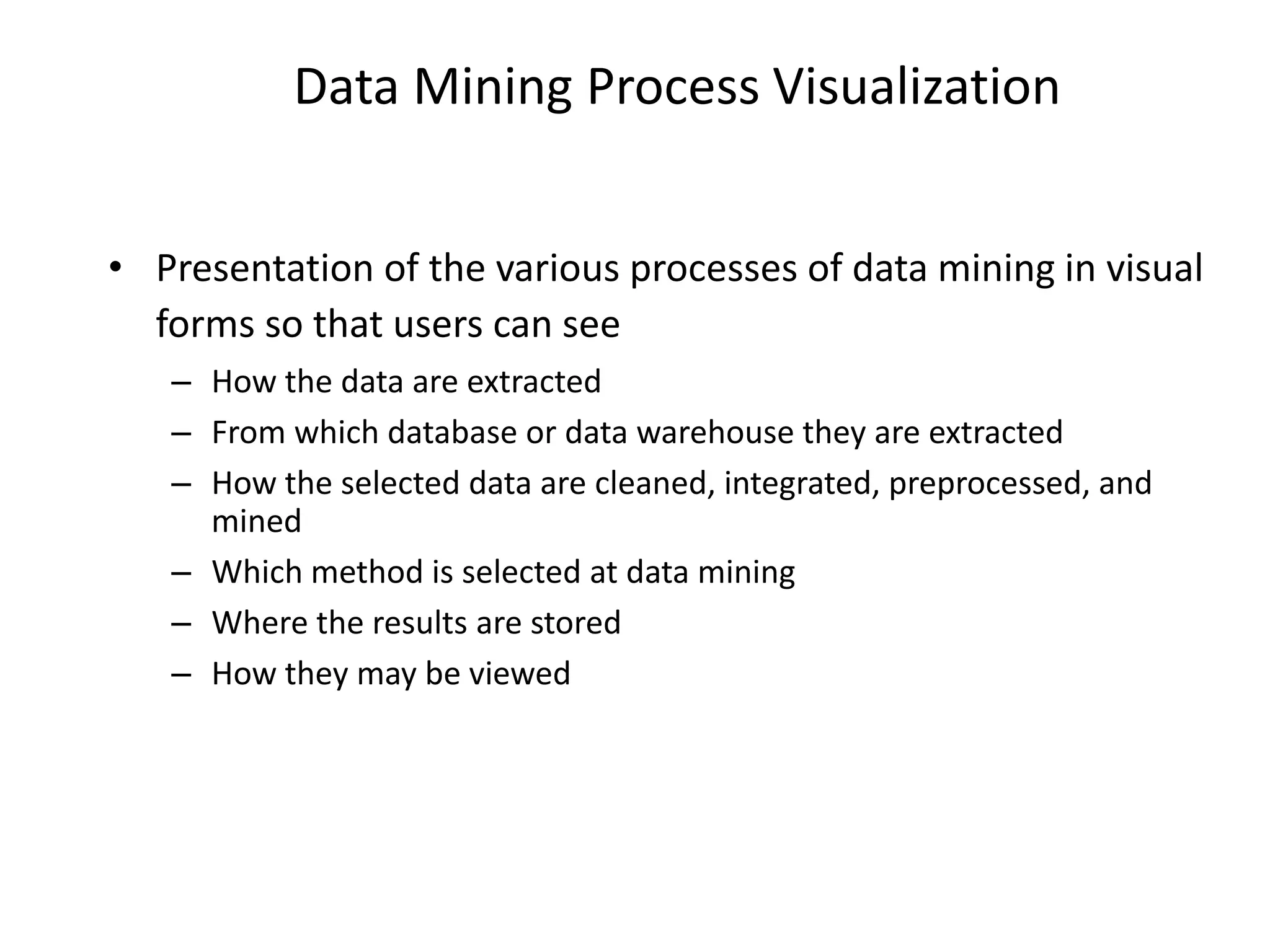 Data Mining Process Visualization
• Presentation of the various processes of data mining in visual
forms so that users can see
– How the data are extracted
– From which database or data warehouse they are extracted
– How the selected data are cleaned, integrated, preprocessed, and
mined
– Which method is selected at data mining
– Where the results are stored
– How they may be viewed
 