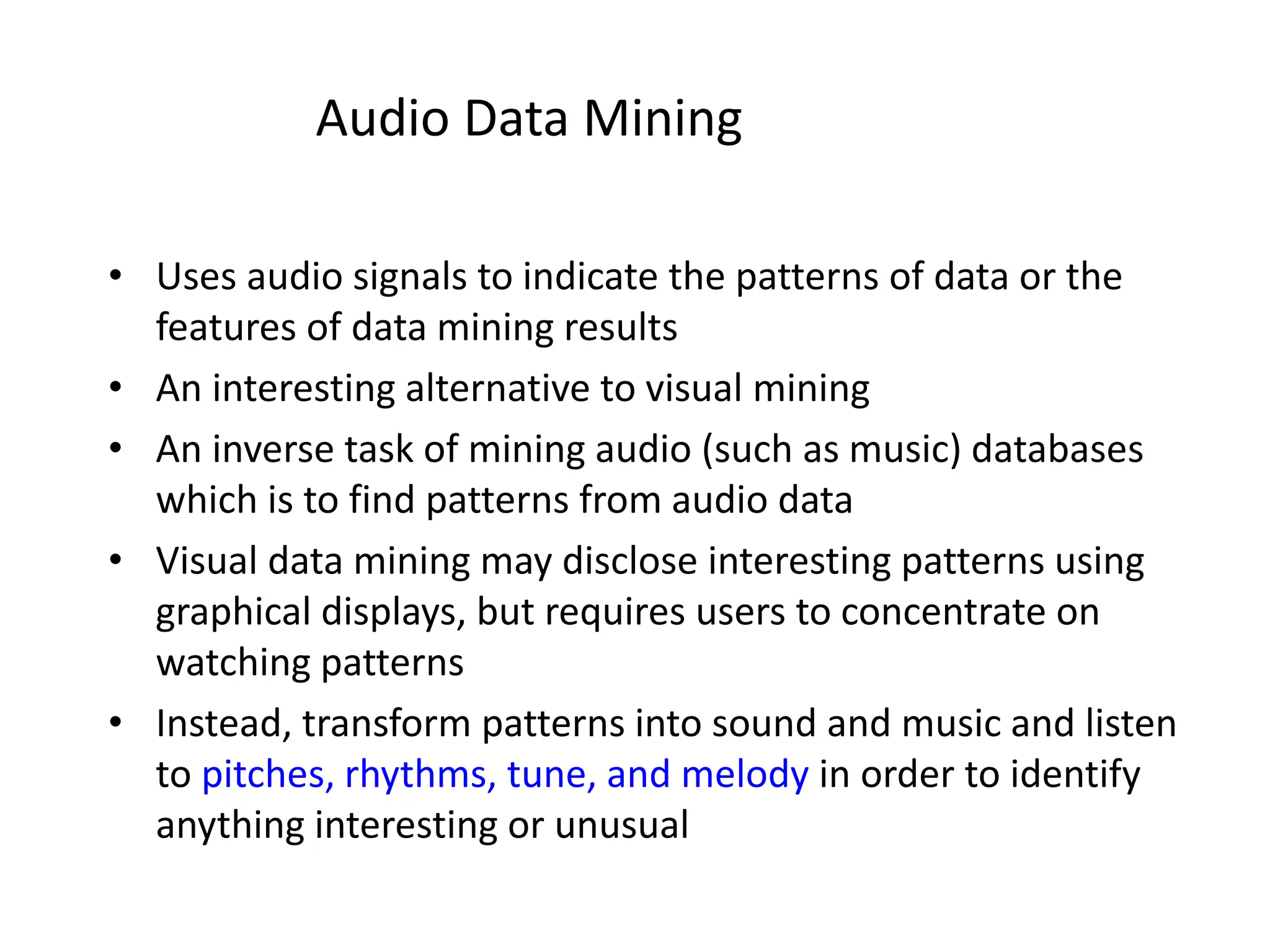 Audio Data Mining
• Uses audio signals to indicate the patterns of data or the
features of data mining results
• An interesting alternative to visual mining
• An inverse task of mining audio (such as music) databases
which is to find patterns from audio data
• Visual data mining may disclose interesting patterns using
graphical displays, but requires users to concentrate on
watching patterns
• Instead, transform patterns into sound and music and listen
to pitches, rhythms, tune, and melody in order to identify
anything interesting or unusual
 