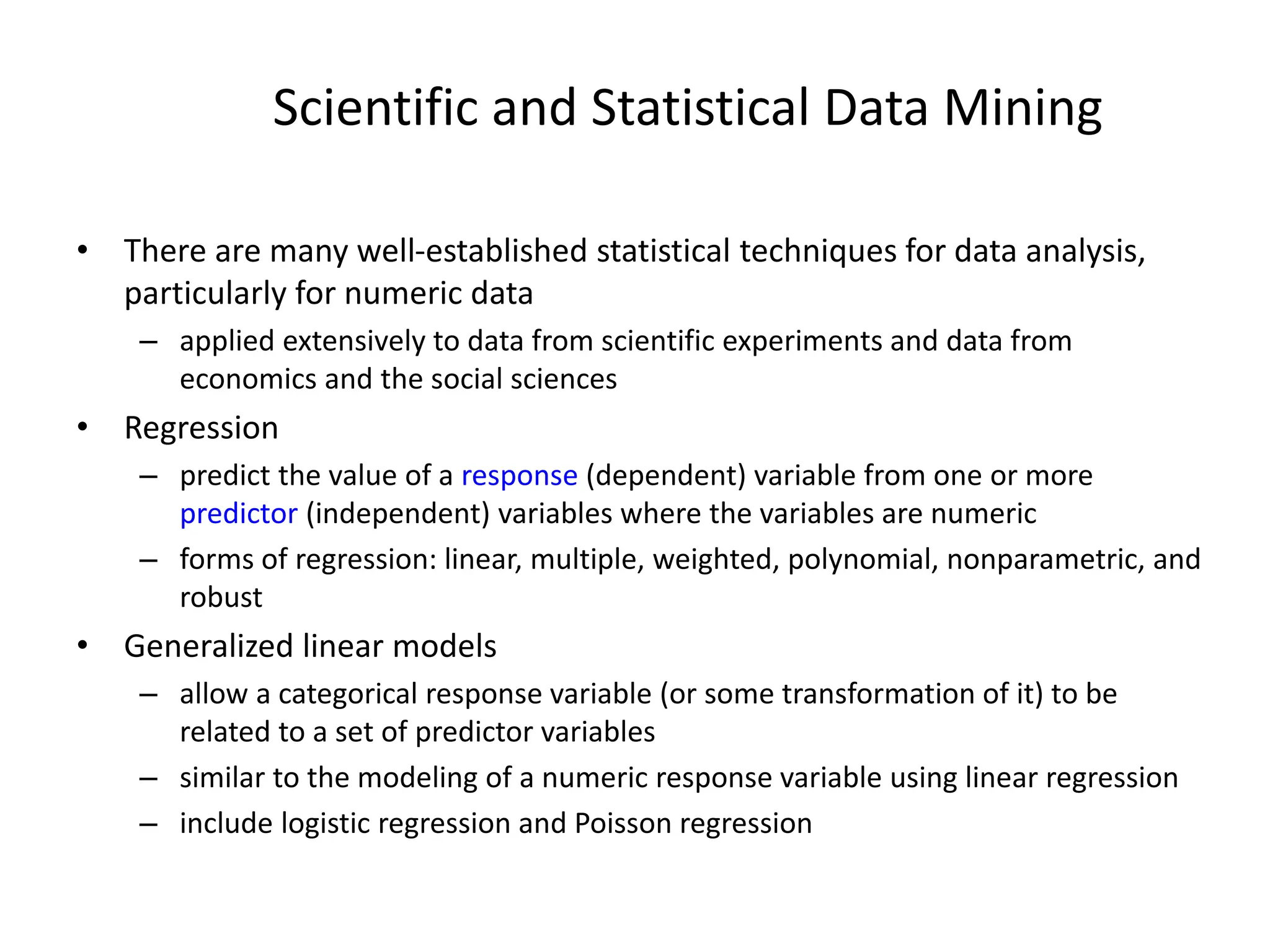 Scientific and Statistical Data Mining
• There are many well-established statistical techniques for data analysis,
particularly for numeric data
– applied extensively to data from scientific experiments and data from
economics and the social sciences
• Regression
– predict the value of a response (dependent) variable from one or more
predictor (independent) variables where the variables are numeric
– forms of regression: linear, multiple, weighted, polynomial, nonparametric, and
robust
• Generalized linear models
– allow a categorical response variable (or some transformation of it) to be
related to a set of predictor variables
– similar to the modeling of a numeric response variable using linear regression
– include logistic regression and Poisson regression
 