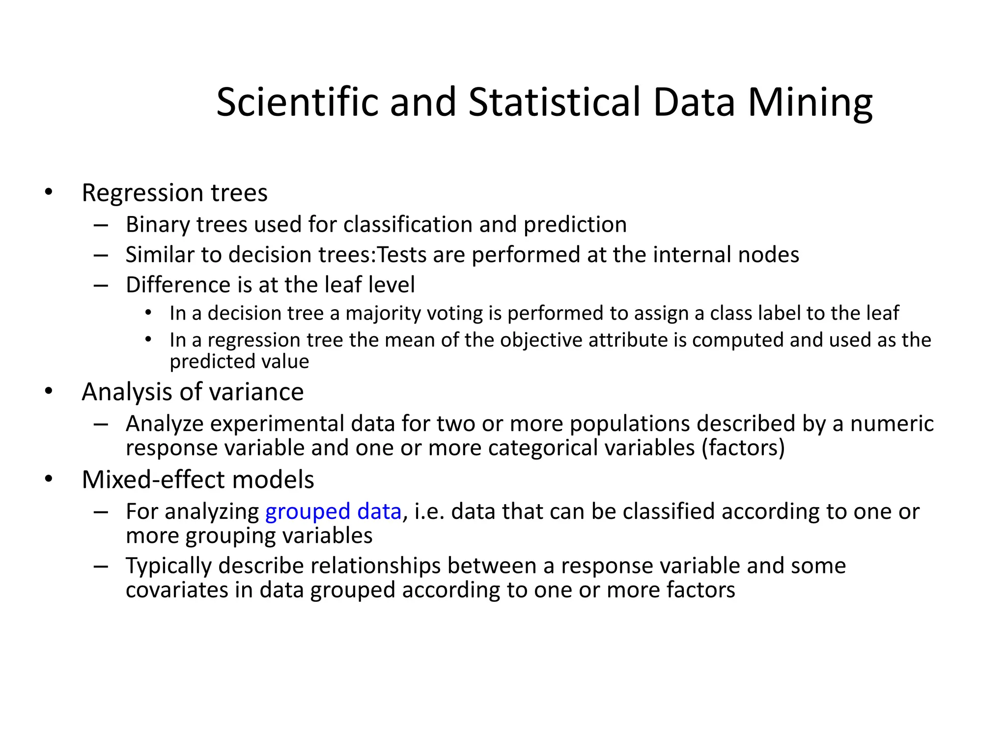 Scientific and Statistical Data Mining
• Regression trees
– Binary trees used for classification and prediction
– Similar to decision trees:Tests are performed at the internal nodes
– Difference is at the leaf level
• In a decision tree a majority voting is performed to assign a class label to the leaf
• In a regression tree the mean of the objective attribute is computed and used as the
predicted value
• Analysis of variance
– Analyze experimental data for two or more populations described by a numeric
response variable and one or more categorical variables (factors)
• Mixed-effect models
– For analyzing grouped data, i.e. data that can be classified according to one or
more grouping variables
– Typically describe relationships between a response variable and some
covariates in data grouped according to one or more factors
 