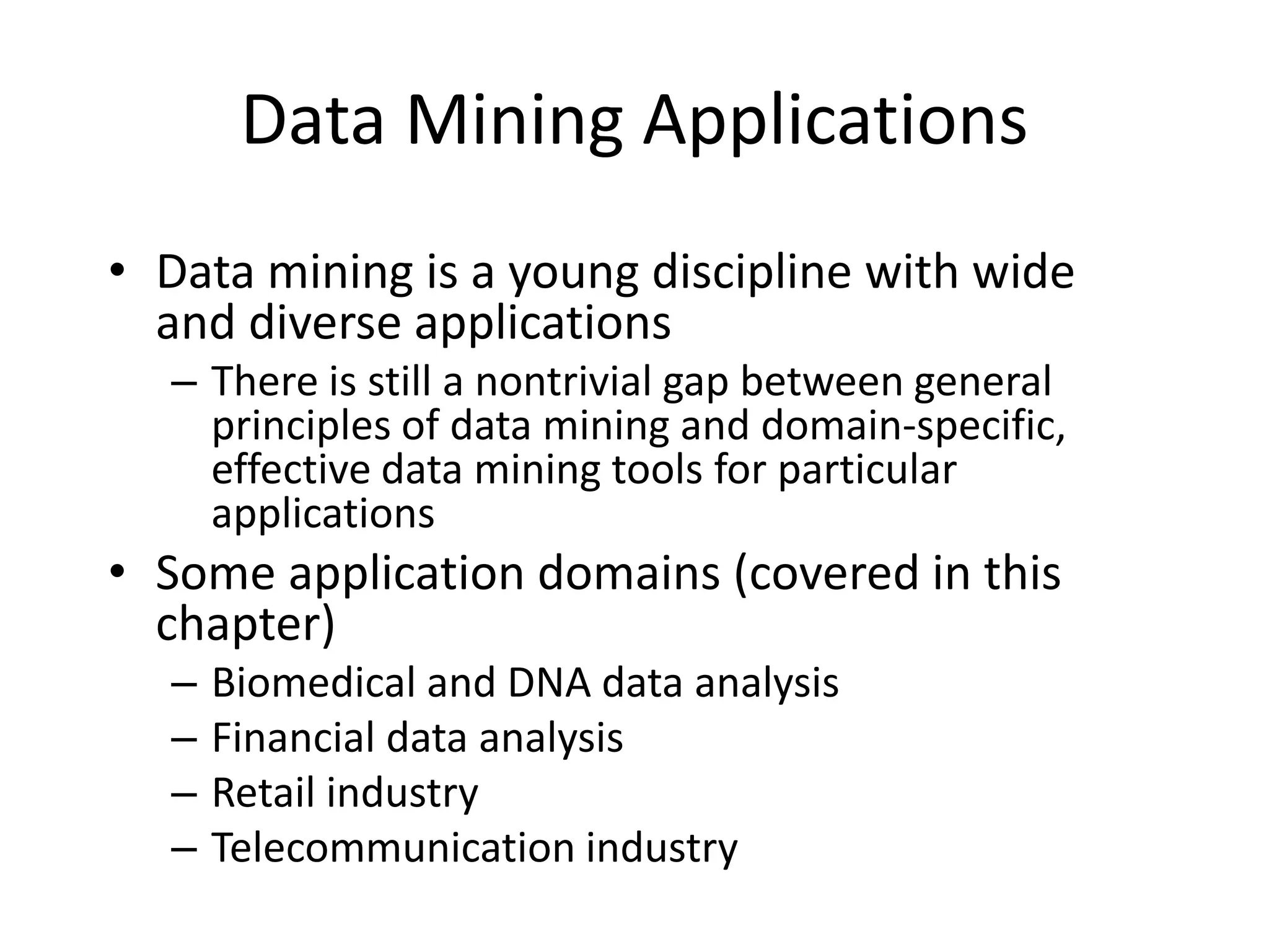 Data Mining Applications
• Data mining is a young discipline with wide
and diverse applications
– There is still a nontrivial gap between general
principles of data mining and domain-specific,
effective data mining tools for particular
applications
• Some application domains (covered in this
chapter)
– Biomedical and DNA data analysis
– Financial data analysis
– Retail industry
– Telecommunication industry
 