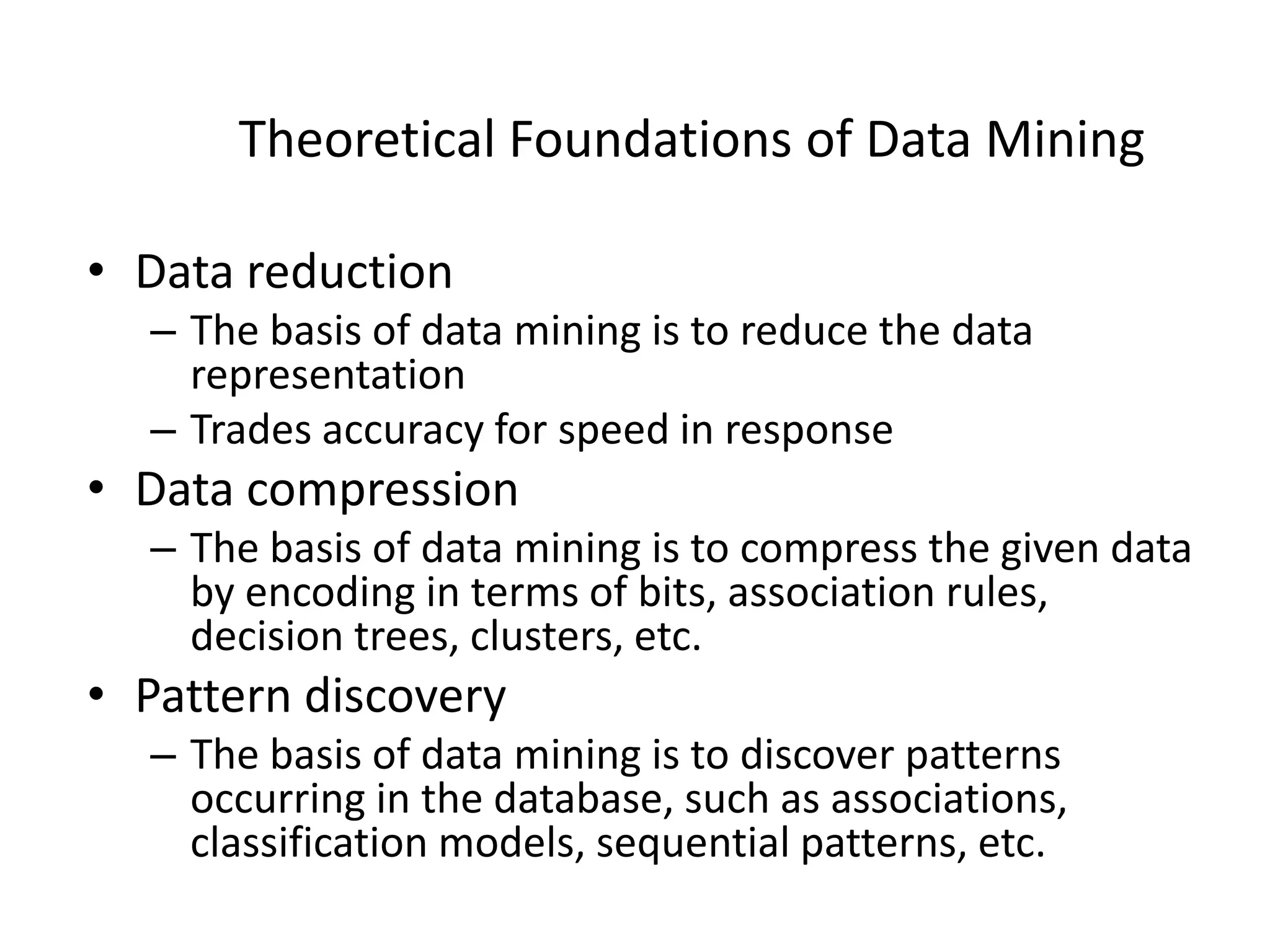 Theoretical Foundations of Data Mining
• Data reduction
– The basis of data mining is to reduce the data
representation
– Trades accuracy for speed in response
• Data compression
– The basis of data mining is to compress the given data
by encoding in terms of bits, association rules,
decision trees, clusters, etc.
• Pattern discovery
– The basis of data mining is to discover patterns
occurring in the database, such as associations,
classification models, sequential patterns, etc.
 