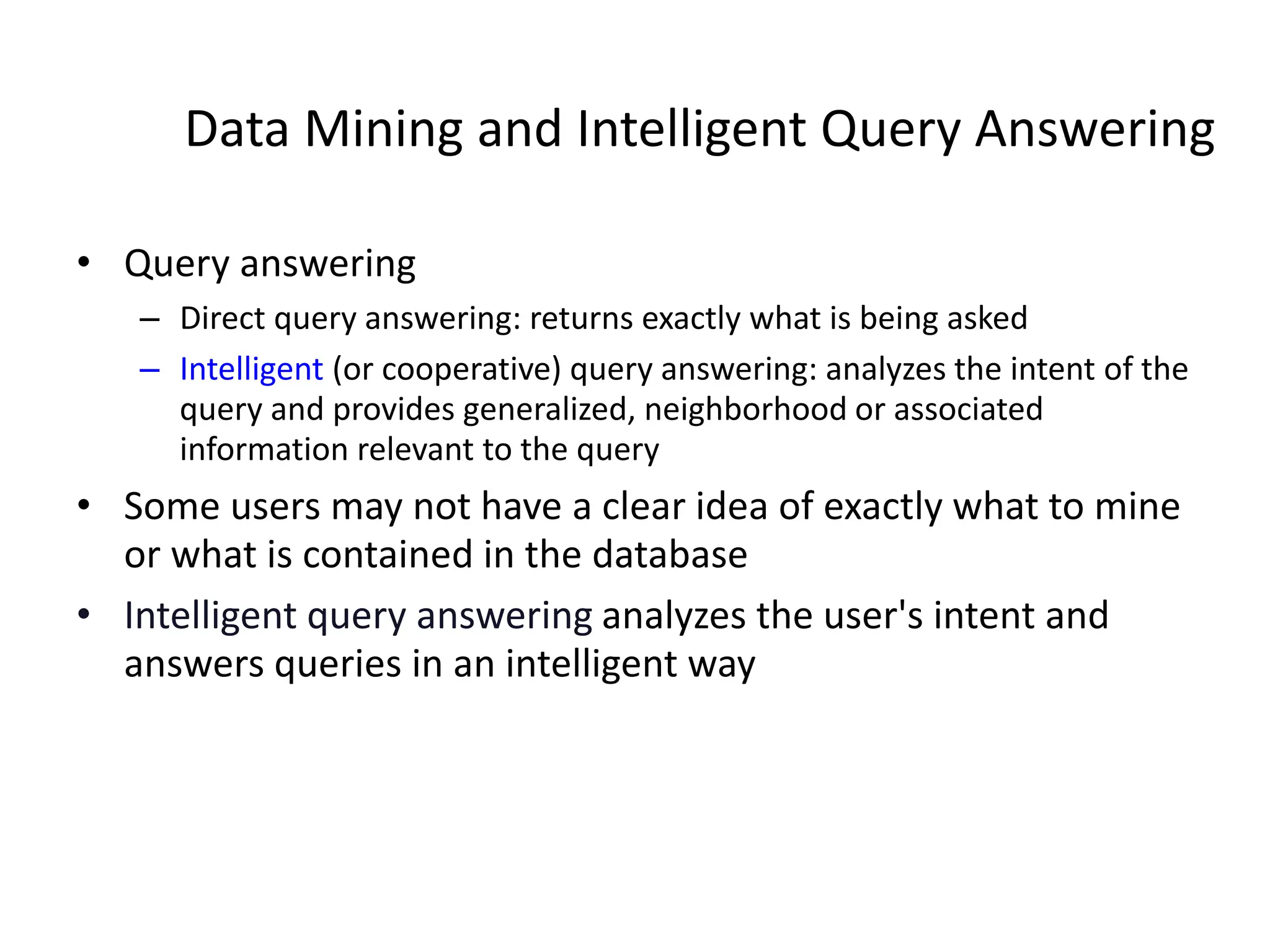 Data Mining and Intelligent Query Answering
• Query answering
– Direct query answering: returns exactly what is being asked
– Intelligent (or cooperative) query answering: analyzes the intent of the
query and provides generalized, neighborhood or associated
information relevant to the query
• Some users may not have a clear idea of exactly what to mine
or what is contained in the database
• Intelligent query answering analyzes the user's intent and
answers queries in an intelligent way
 