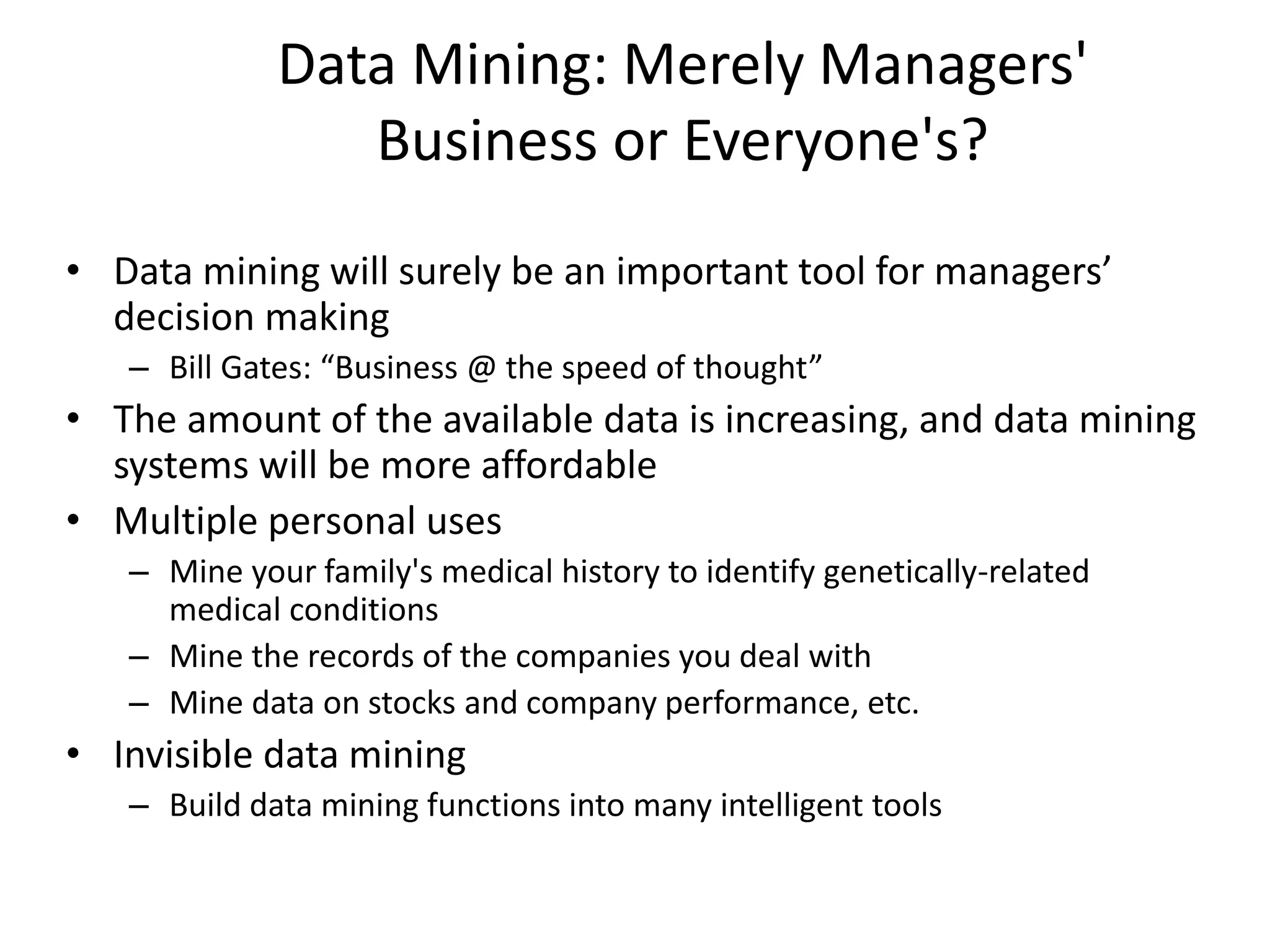 Data Mining: Merely Managers'
Business or Everyone's?
• Data mining will surely be an important tool for managers’
decision making
– Bill Gates: “Business @ the speed of thought”
• The amount of the available data is increasing, and data mining
systems will be more affordable
• Multiple personal uses
– Mine your family's medical history to identify genetically-related
medical conditions
– Mine the records of the companies you deal with
– Mine data on stocks and company performance, etc.
• Invisible data mining
– Build data mining functions into many intelligent tools
 