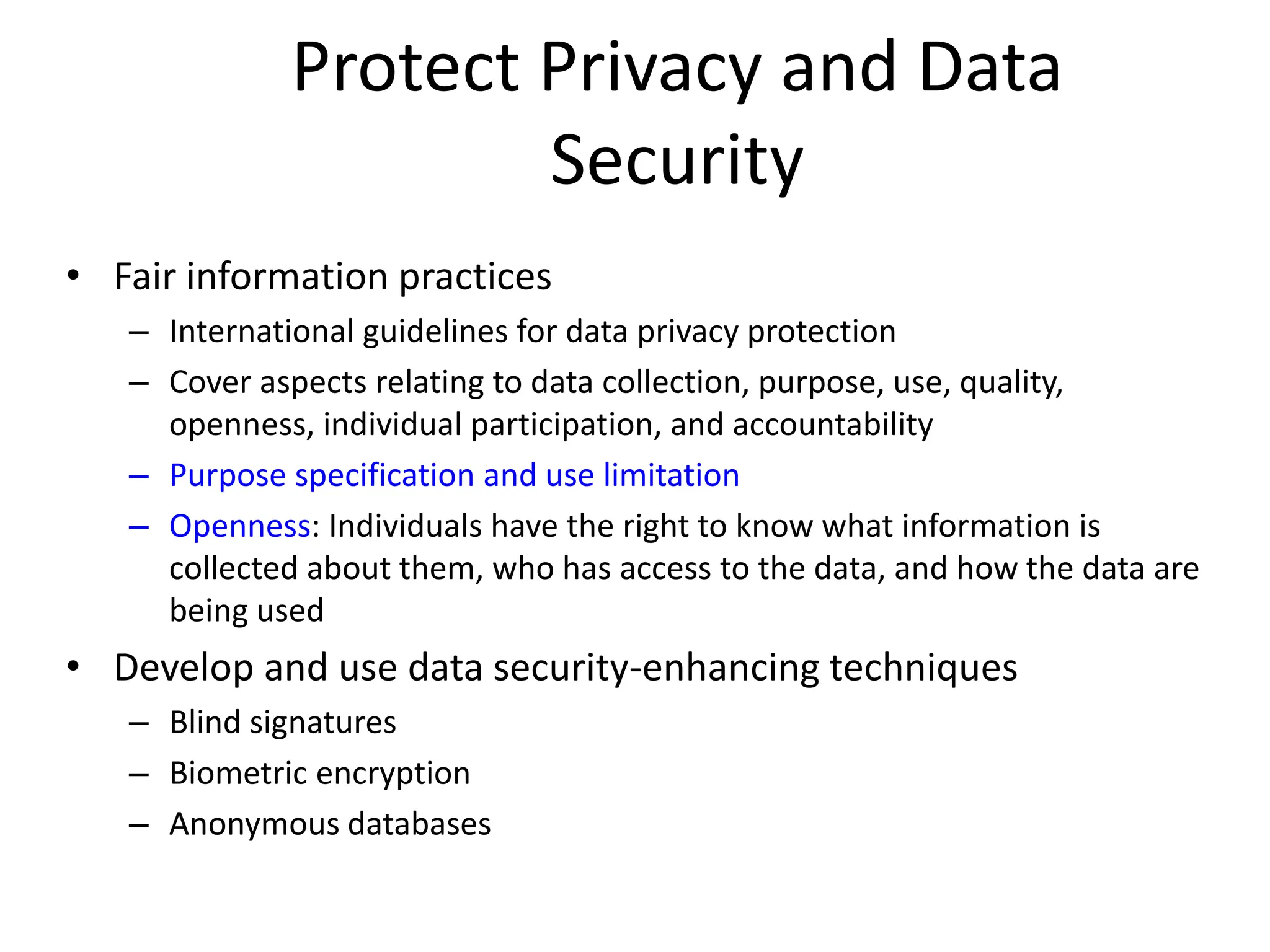 Protect Privacy and Data
Security
• Fair information practices
– International guidelines for data privacy protection
– Cover aspects relating to data collection, purpose, use, quality,
openness, individual participation, and accountability
– Purpose specification and use limitation
– Openness: Individuals have the right to know what information is
collected about them, who has access to the data, and how the data are
being used
• Develop and use data security-enhancing techniques
– Blind signatures
– Biometric encryption
– Anonymous databases
 