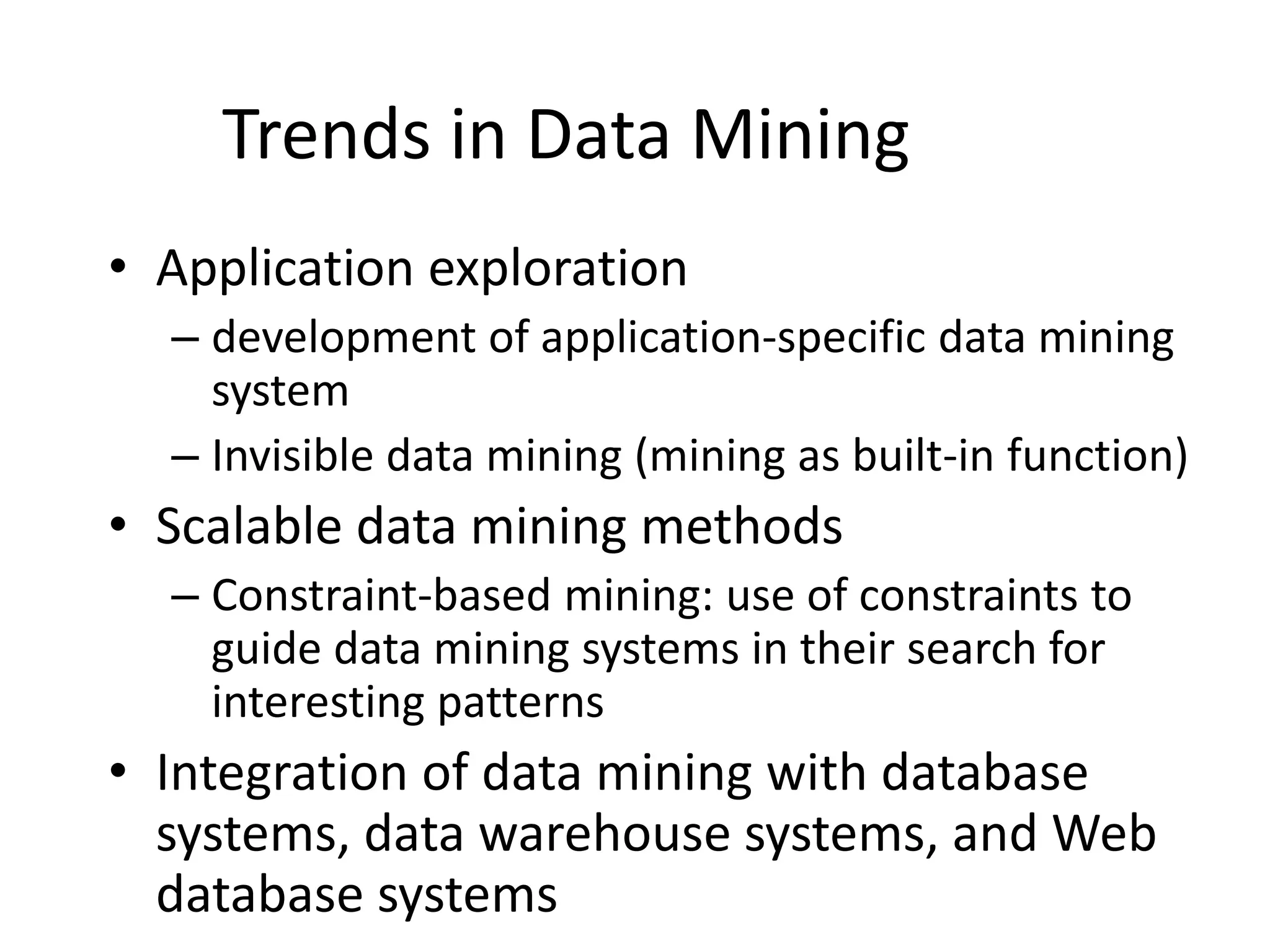 Trends in Data Mining
• Application exploration
– development of application-specific data mining
system
– Invisible data mining (mining as built-in function)
• Scalable data mining methods
– Constraint-based mining: use of constraints to
guide data mining systems in their search for
interesting patterns
• Integration of data mining with database
systems, data warehouse systems, and Web
database systems
 