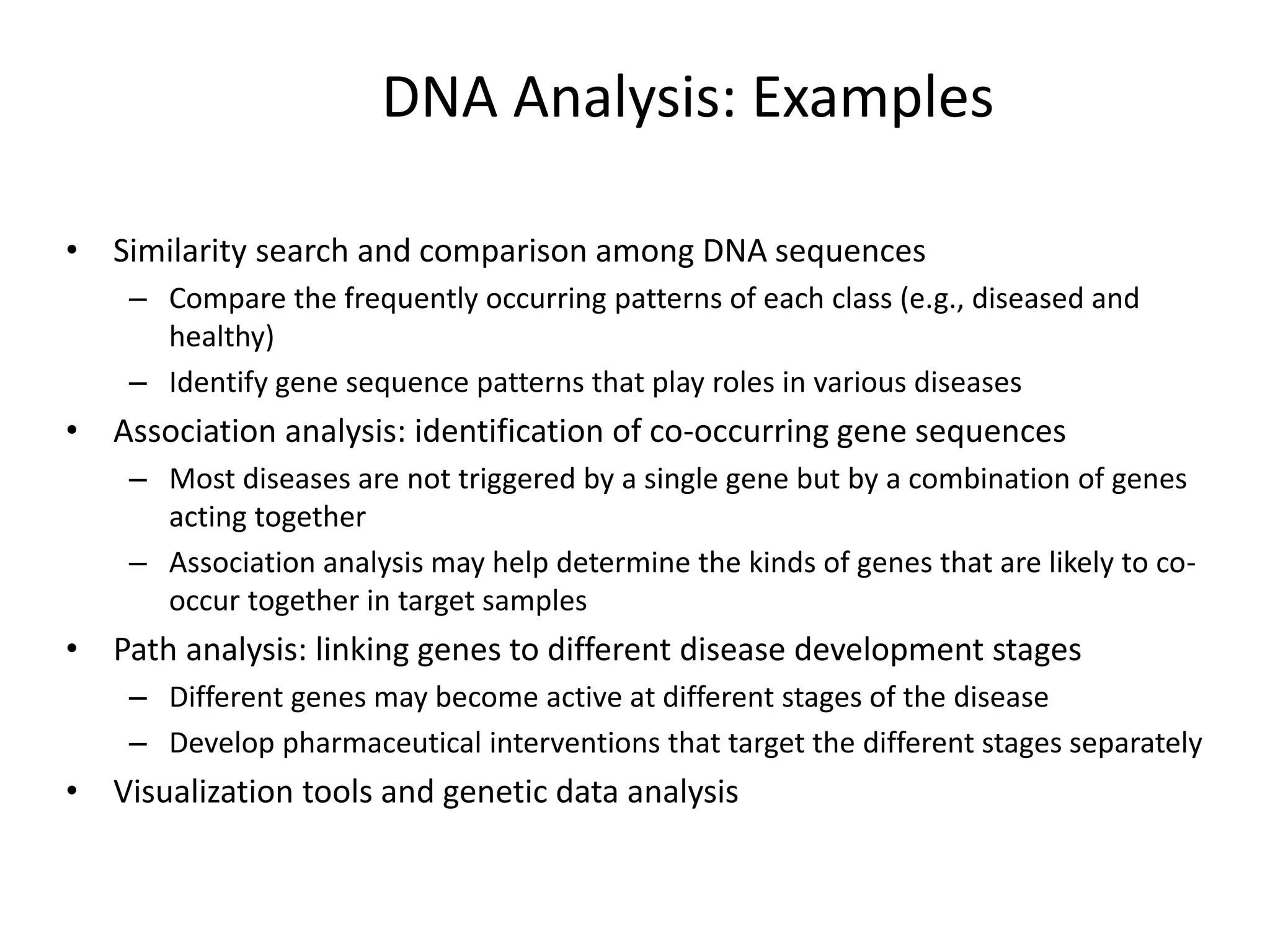 DNA Analysis: Examples
• Similarity search and comparison among DNA sequences
– Compare the frequently occurring patterns of each class (e.g., diseased and
healthy)
– Identify gene sequence patterns that play roles in various diseases
• Association analysis: identification of co-occurring gene sequences
– Most diseases are not triggered by a single gene but by a combination of genes
acting together
– Association analysis may help determine the kinds of genes that are likely to co-
occur together in target samples
• Path analysis: linking genes to different disease development stages
– Different genes may become active at different stages of the disease
– Develop pharmaceutical interventions that target the different stages separately
• Visualization tools and genetic data analysis
 