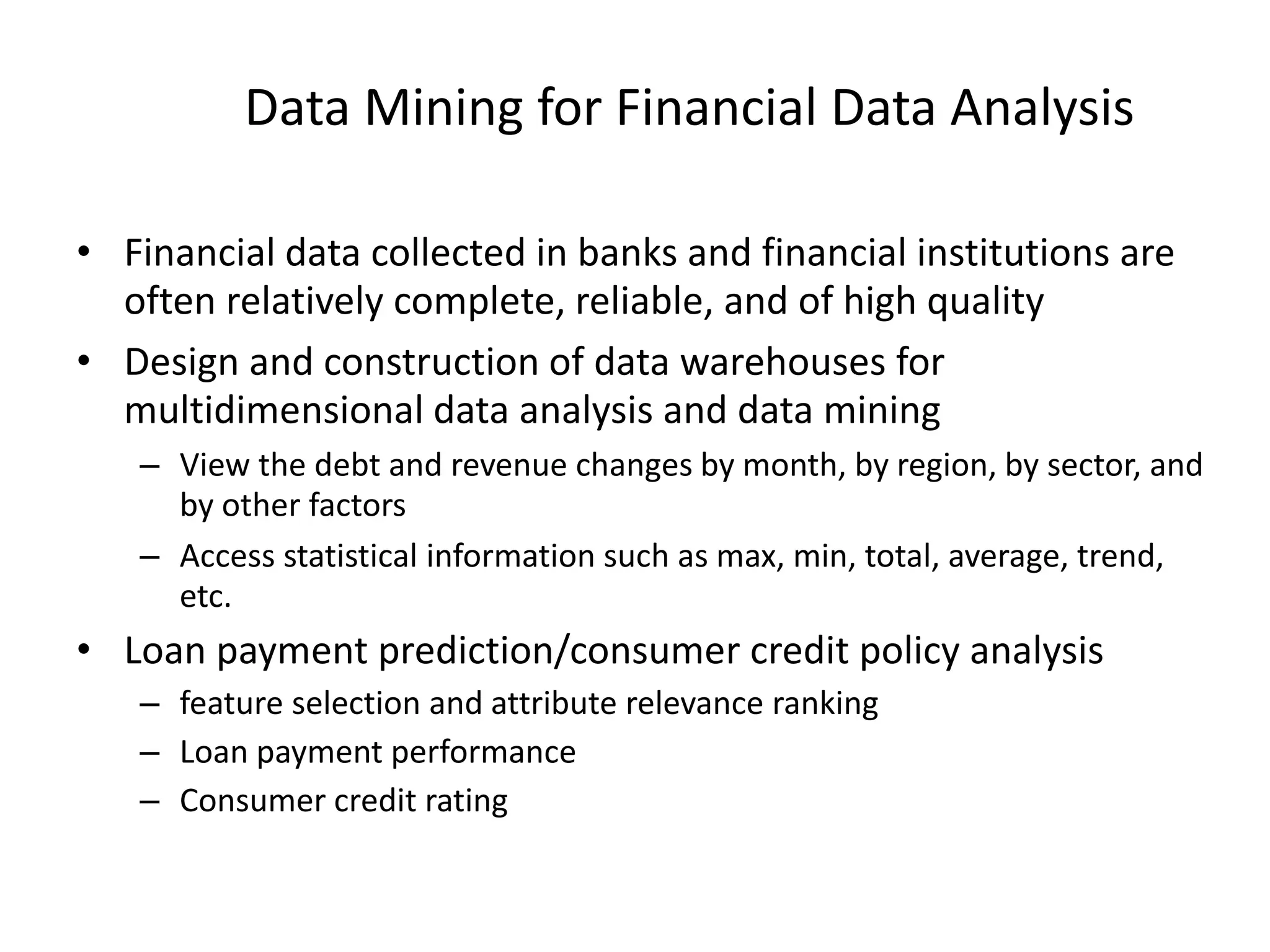 Data Mining for Financial Data Analysis
• Financial data collected in banks and financial institutions are
often relatively complete, reliable, and of high quality
• Design and construction of data warehouses for
multidimensional data analysis and data mining
– View the debt and revenue changes by month, by region, by sector, and
by other factors
– Access statistical information such as max, min, total, average, trend,
etc.
• Loan payment prediction/consumer credit policy analysis
– feature selection and attribute relevance ranking
– Loan payment performance
– Consumer credit rating
 