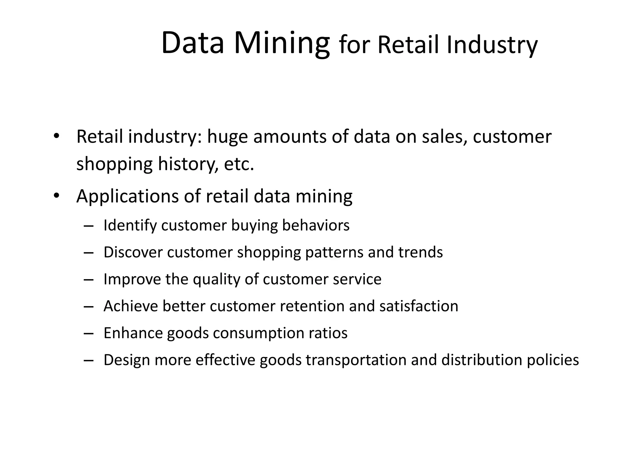 Data Mining for Retail Industry
• Retail industry: huge amounts of data on sales, customer
shopping history, etc.
• Applications of retail data mining
– Identify customer buying behaviors
– Discover customer shopping patterns and trends
– Improve the quality of customer service
– Achieve better customer retention and satisfaction
– Enhance goods consumption ratios
– Design more effective goods transportation and distribution policies
 