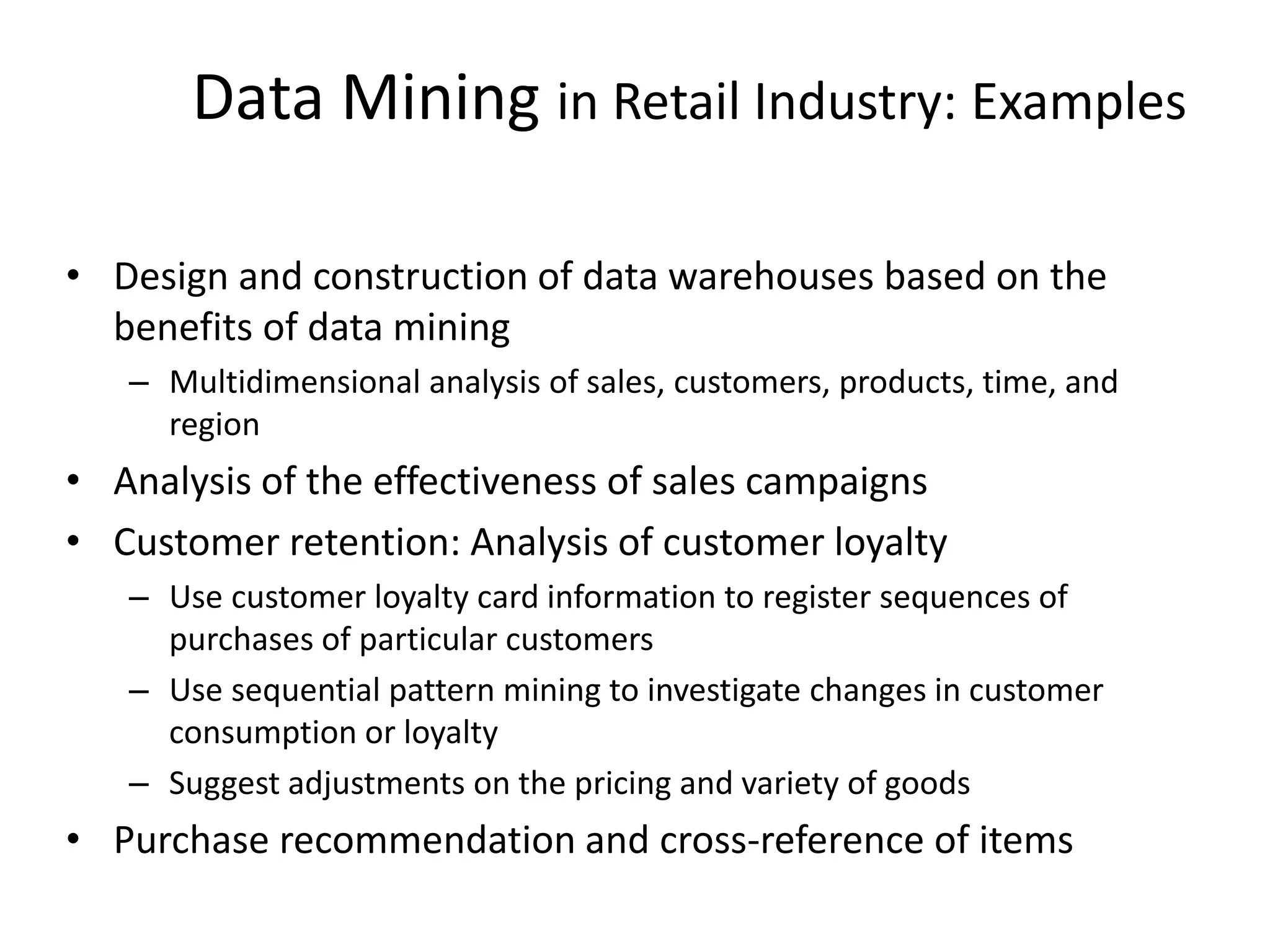 Data Mining in Retail Industry: Examples
• Design and construction of data warehouses based on the
benefits of data mining
– Multidimensional analysis of sales, customers, products, time, and
region
• Analysis of the effectiveness of sales campaigns
• Customer retention: Analysis of customer loyalty
– Use customer loyalty card information to register sequences of
purchases of particular customers
– Use sequential pattern mining to investigate changes in customer
consumption or loyalty
– Suggest adjustments on the pricing and variety of goods
• Purchase recommendation and cross-reference of items
 