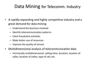 Data Mining for Telecomm. Industry
• A rapidly expanding and highly competitive industry and a
great demand for data mining
– Understand the business involved
– Identify telecommunication patterns
– Catch fraudulent activities
– Make better use of resources
– Improve the quality of service
• Multidimensional analysis of telecommunication data
– Intrinsically multidimensional: calling-time, duration, location of
caller, location of callee, type of call, etc.
 