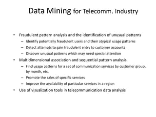 Data Mining for Telecomm. Industry
• Fraudulent pattern analysis and the identification of unusual patterns
– Identify potentially fraudulent users and their atypical usage patterns
– Detect attempts to gain fraudulent entry to customer accounts
– Discover unusual patterns which may need special attention
• Multidimensional association and sequential pattern analysis
– Find usage patterns for a set of communication services by customer group,
by month, etc.
– Promote the sales of specific services
– Improve the availability of particular services in a region
• Use of visualization tools in telecommunication data analysis
 