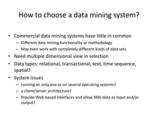 How to choose a data mining system?
• Commercial data mining systems have little in common
– Different data mining functionality or methodology
– May even work with completely different kinds of data sets
• Need multiple dimensional view in selection
• Data types: relational, transactional, text, time sequence,
spatial?
• System issues
– running on only one or on several operating systems?
– a client/server architecture?
– Provide Web-based interfaces and allow XML data as input and/or
output?
 