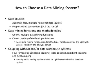 How to Choose a Data Mining System?
• Data sources
– ASCII text files, multiple relational data sources
– support ODBC connections (OLE DB, JDBC)?
• Data mining functions and methodologies
– One vs. multiple data mining functions
– One vs. variety of methods per function
• More data mining functions and methods per function provide the user with
greater flexibility and analysis power
• Coupling with DB and/or data warehouse systems
– Four forms of coupling: no coupling, loose coupling, semitight coupling,
and tight coupling
• Ideally, a data mining system should be tightly coupled with a database
system
 