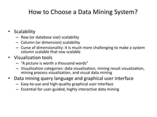 How to Choose a Data Mining System?
• Scalability
– Row (or database size) scalability
– Column (or dimension) scalability
– Curse of dimensionality: it is much more challenging to make a system
column scalable that row scalable
• Visualization tools
– “A picture is worth a thousand words”
– Visualization categories: data visualization, mining result visualization,
mining process visualization, and visual data mining
• Data mining query language and graphical user interface
– Easy-to-use and high-quality graphical user interface
– Essential for user-guided, highly interactive data mining
 