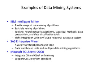 Examples of Data Mining Systems
• IBM Intelligent Miner
– A wide range of data mining algorithms
– Scalable mining algorithms
– Toolkits: neural network algorithms, statistical methods, data
preparation, and data visualization tools
– Tight integration with IBM's DB2 relational database system
• SAS Enterprise Miner
– A variety of statistical analysis tools
– Data warehouse tools and multiple data mining algorithms
• Mirosoft SQLServer 2000
– Integrate DB and OLAP with mining
– Support OLEDB for DM standard
 