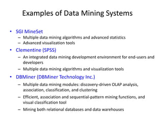 Examples of Data Mining Systems
• SGI MineSet
– Multiple data mining algorithms and advanced statistics
– Advanced visualization tools
• Clementine (SPSS)
– An integrated data mining development environment for end-users and
developers
– Multiple data mining algorithms and visualization tools
• DBMiner (DBMiner Technology Inc.)
– Multiple data mining modules: discovery-driven OLAP analysis,
association, classification, and clustering
– Efficient, association and sequential-pattern mining functions, and
visual classification tool
– Mining both relational databases and data warehouses
 