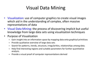 Visual Data Mining
• Visualization: use of computer graphics to create visual images
which aid in the understanding of complex, often massive
representations of data
• Visual Data Mining: the process of discovering implicit but useful
knowledge from large data sets using visualization techniques
• Purpose of Visualization
– Gain insight into an information space by mapping data onto graphical primitives
– Provide qualitative overview of large data sets
– Search for patterns, trends, structure, irregularities, relationships among data.
– Help find interesting regions and suitable parameters for further quantitative
analysis.
– Provide a visual proof of computer representations derived
 
