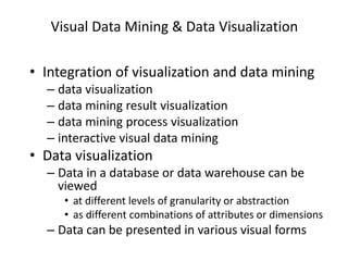 Visual Data Mining & Data Visualization
• Integration of visualization and data mining
– data visualization
– data mining result visualization
– data mining process visualization
– interactive visual data mining
• Data visualization
– Data in a database or data warehouse can be
viewed
• at different levels of granularity or abstraction
• as different combinations of attributes or dimensions
– Data can be presented in various visual forms
 