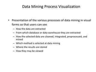 Data Mining Process Visualization
• Presentation of the various processes of data mining in visual
forms so that users can see
– How the data are extracted
– From which database or data warehouse they are extracted
– How the selected data are cleaned, integrated, preprocessed, and
mined
– Which method is selected at data mining
– Where the results are stored
– How they may be viewed
 