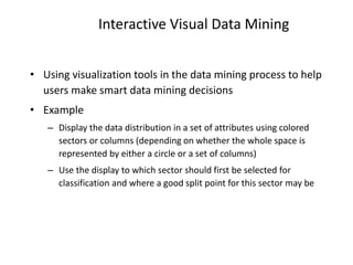 Interactive Visual Data Mining
• Using visualization tools in the data mining process to help
users make smart data mining decisions
• Example
– Display the data distribution in a set of attributes using colored
sectors or columns (depending on whether the whole space is
represented by either a circle or a set of columns)
– Use the display to which sector should first be selected for
classification and where a good split point for this sector may be
 