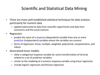 Scientific and Statistical Data Mining
• There are many well-established statistical techniques for data analysis,
particularly for numeric data
– applied extensively to data from scientific experiments and data from
economics and the social sciences
• Regression
– predict the value of a response (dependent) variable from one or more
predictor (independent) variables where the variables are numeric
– forms of regression: linear, multiple, weighted, polynomial, nonparametric, and
robust
• Generalized linear models
– allow a categorical response variable (or some transformation of it) to be
related to a set of predictor variables
– similar to the modeling of a numeric response variable using linear regression
– include logistic regression and Poisson regression
 