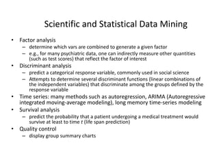 Scientific and Statistical Data Mining
• Factor analysis
– determine which vars are combined to generate a given factor
– e.g., for many psychiatric data, one can indirectly measure other quantities
(such as test scores) that reflect the factor of interest
• Discriminant analysis
– predict a categorical response variable, commonly used in social science
– Attempts to determine several discriminant functions (linear combinations of
the independent variables) that discriminate among the groups defined by the
response variable
• Time series: many methods such as autoregression, ARIMA (Autoregressive
integrated moving-average modeling), long memory time-series modeling
• Survival analysis
– predict the probability that a patient undergoing a medical treatment would
survive at least to time t (life span prediction)
• Quality control
– display group summary charts
 
