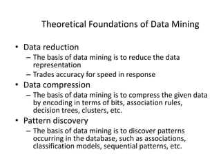 Theoretical Foundations of Data Mining
• Data reduction
– The basis of data mining is to reduce the data
representation
– Trades accuracy for speed in response
• Data compression
– The basis of data mining is to compress the given data
by encoding in terms of bits, association rules,
decision trees, clusters, etc.
• Pattern discovery
– The basis of data mining is to discover patterns
occurring in the database, such as associations,
classification models, sequential patterns, etc.
 