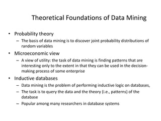 Theoretical Foundations of Data Mining
• Probability theory
– The basis of data mining is to discover joint probability distributions of
random variables
• Microeconomic view
– A view of utility: the task of data mining is finding patterns that are
interesting only to the extent in that they can be used in the decision-
making process of some enterprise
• Inductive databases
– Data mining is the problem of performing inductive logic on databases,
– The task is to query the data and the theory (i.e., patterns) of the
database
– Popular among many researchers in database systems
 