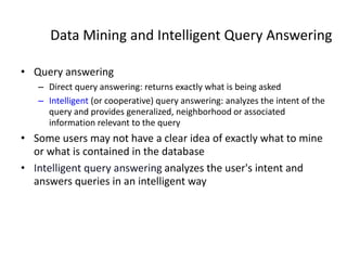 Data Mining and Intelligent Query Answering
• Query answering
– Direct query answering: returns exactly what is being asked
– Intelligent (or cooperative) query answering: analyzes the intent of the
query and provides generalized, neighborhood or associated
information relevant to the query
• Some users may not have a clear idea of exactly what to mine
or what is contained in the database
• Intelligent query answering analyzes the user's intent and
answers queries in an intelligent way
 