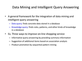 Data Mining and Intelligent Query Answering
• A general framework for the integration of data mining and
intelligent query answering
– Data query: finds concrete data stored in a database
– Knowledge query: finds rules, patterns, and other kinds of knowledge
in a database
• Ex. Three ways to improve on-line shopping service
– Informative query answering by providing summary information
– Suggestion of additional items based on association analysis
– Product promotion by sequential pattern mining
 