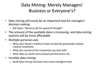 Data Mining: Merely Managers'
Business or Everyone's?
• Data mining will surely be an important tool for managers’
decision making
– Bill Gates: “Business @ the speed of thought”
• The amount of the available data is increasing, and data mining
systems will be more affordable
• Multiple personal uses
– Mine your family's medical history to identify genetically-related
medical conditions
– Mine the records of the companies you deal with
– Mine data on stocks and company performance, etc.
• Invisible data mining
– Build data mining functions into many intelligent tools
 