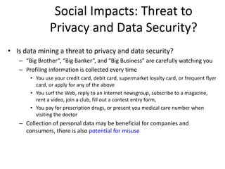 Social Impacts: Threat to
Privacy and Data Security?
• Is data mining a threat to privacy and data security?
– “Big Brother”, “Big Banker”, and “Big Business” are carefully watching you
– Profiling information is collected every time
• You use your credit card, debit card, supermarket loyalty card, or frequent flyer
card, or apply for any of the above
• You surf the Web, reply to an Internet newsgroup, subscribe to a magazine,
rent a video, join a club, fill out a contest entry form,
• You pay for prescription drugs, or present you medical care number when
visiting the doctor
– Collection of personal data may be beneficial for companies and
consumers, there is also potential for misuse
 