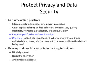 Protect Privacy and Data
Security
• Fair information practices
– International guidelines for data privacy protection
– Cover aspects relating to data collection, purpose, use, quality,
openness, individual participation, and accountability
– Purpose specification and use limitation
– Openness: Individuals have the right to know what information is
collected about them, who has access to the data, and how the data are
being used
• Develop and use data security-enhancing techniques
– Blind signatures
– Biometric encryption
– Anonymous databases
 
