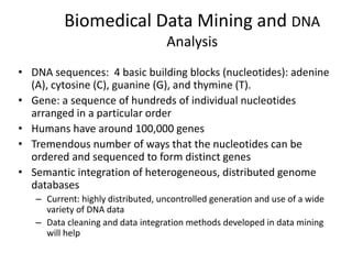 Biomedical Data Mining and DNA
Analysis
• DNA sequences: 4 basic building blocks (nucleotides): adenine
(A), cytosine (C), guanine (G), and thymine (T).
• Gene: a sequence of hundreds of individual nucleotides
arranged in a particular order
• Humans have around 100,000 genes
• Tremendous number of ways that the nucleotides can be
ordered and sequenced to form distinct genes
• Semantic integration of heterogeneous, distributed genome
databases
– Current: highly distributed, uncontrolled generation and use of a wide
variety of DNA data
– Data cleaning and data integration methods developed in data mining
will help
 