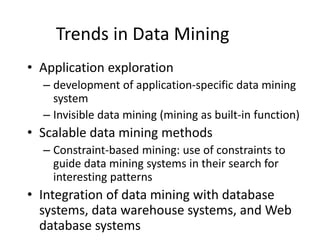 Trends in Data Mining
• Application exploration
– development of application-specific data mining
system
– Invisible data mining (mining as built-in function)
• Scalable data mining methods
– Constraint-based mining: use of constraints to
guide data mining systems in their search for
interesting patterns
• Integration of data mining with database
systems, data warehouse systems, and Web
database systems
 