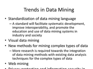 Trends in Data Mining
• Standardization of data mining language
– A standard will facilitate systematic development,
improve interoperability, and promote the
education and use of data mining systems in
industry and society
• Visual data mining
• New methods for mining complex types of data
– More research is required towards the integration
of data mining methods with existing data analysis
techniques for the complex types of data
• Web mining
 