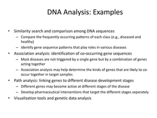 DNA Analysis: Examples
• Similarity search and comparison among DNA sequences
– Compare the frequently occurring patterns of each class (e.g., diseased and
healthy)
– Identify gene sequence patterns that play roles in various diseases
• Association analysis: identification of co-occurring gene sequences
– Most diseases are not triggered by a single gene but by a combination of genes
acting together
– Association analysis may help determine the kinds of genes that are likely to co-
occur together in target samples
• Path analysis: linking genes to different disease development stages
– Different genes may become active at different stages of the disease
– Develop pharmaceutical interventions that target the different stages separately
• Visualization tools and genetic data analysis
 