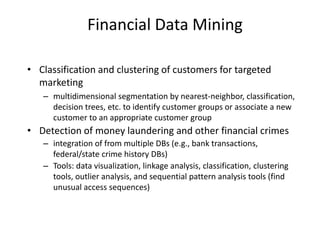 Financial Data Mining
• Classification and clustering of customers for targeted
marketing
– multidimensional segmentation by nearest-neighbor, classification,
decision trees, etc. to identify customer groups or associate a new
customer to an appropriate customer group
• Detection of money laundering and other financial crimes
– integration of from multiple DBs (e.g., bank transactions,
federal/state crime history DBs)
– Tools: data visualization, linkage analysis, classification, clustering
tools, outlier analysis, and sequential pattern analysis tools (find
unusual access sequences)
 