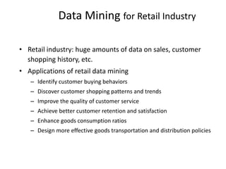 Data Mining for Retail Industry
• Retail industry: huge amounts of data on sales, customer
shopping history, etc.
• Applications of retail data mining
– Identify customer buying behaviors
– Discover customer shopping patterns and trends
– Improve the quality of customer service
– Achieve better customer retention and satisfaction
– Enhance goods consumption ratios
– Design more effective goods transportation and distribution policies
 