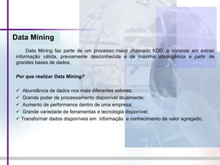 Data Mining
Data Mining faz parte de um processo maior chamado KDD, e consiste em extrair
informação válida, previamente desconhecida e de máxima abrangência a partir de
grandes bases de dados.
Por que realizar Data Mining?
 Abundância de dados nos mais diferentes setores;
 Grande poder de processamento disponível atualmente;
 Aumento de performance dentro de uma empresa;
 Grande variedade de ferramentas e tecnologia disponível;
 Transformar dados disponíveis em informação e conhecimento de valor agregado.
 